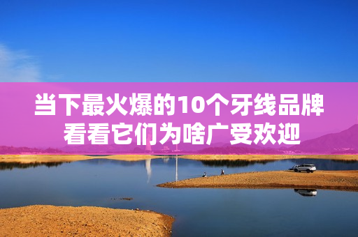 当下最火爆的10个牙线品牌 看看它们为啥广受欢迎