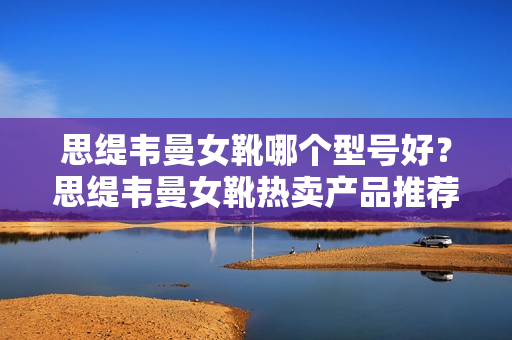 思缇韦曼女靴哪个型号好？思缇韦曼女靴热卖产品推荐