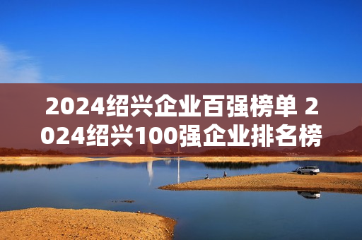 2024绍兴企业百强榜单 2024绍兴100强企业排名榜