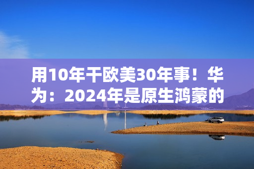 用10年干欧美30年事！华为：2024年是原生鸿蒙的关键一年