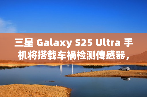 三星 Galaxy S25 Ultra 手机将搭载车祸检测传感器，此前已在多款机型中“蛰伏”
