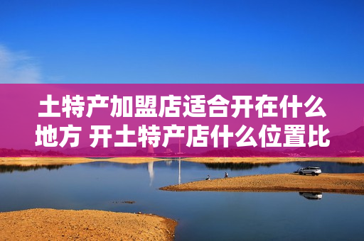 土特产加盟店适合开在什么地方 开土特产店什么位置比较好