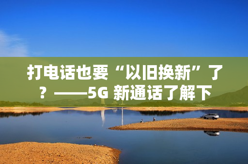 打电话也要“以旧换新”了？——5G 新通话了解下