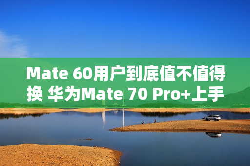 Mate 60用户到底值不值得换 华为Mate 70 Pro+上手
