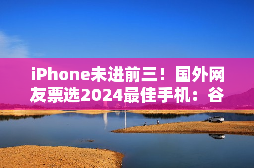 iPhone未进前三！国外网友票选2024最佳手机：谷歌、三星、索尼上榜