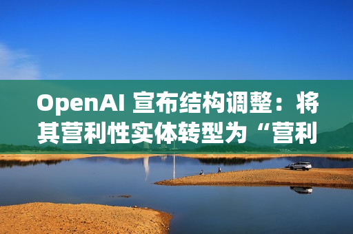 OpenAI 宣布结构调整：将其营利性实体转型为“营利性公益公司”，使非营利组织保持可持续发展