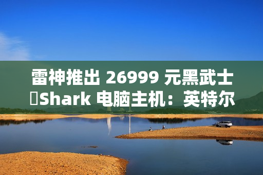 雷神推出 26999 元黑武士・Shark 电脑主机：英特尔酷睿 Ultra 7 265K + RTX 4090D