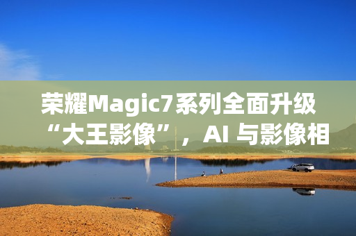 荣耀Magic7系列全面升级“大王影像”，AI 与影像相结合是未来发展方向