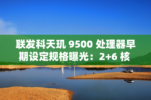 联发科天玑 9500 处理器早期设定规格曝光：2+6 核 CPU，台积电 N3P 制程