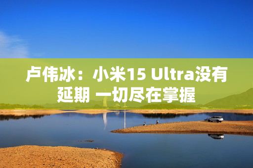 卢伟冰：小米15 Ultra没有延期 一切尽在掌握