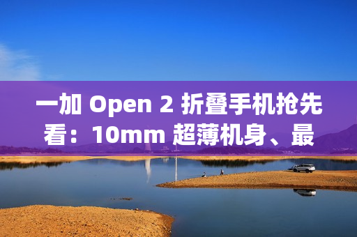 一加 Open 2 折叠手机抢先看：10mm 超薄机身、最高 16GB+1TB 组合，8/6.4 英寸屏幕