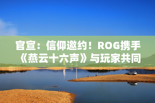 官宣：信仰邀约！ROG携手《燕云十六声》与玩家共同书写武侠传奇