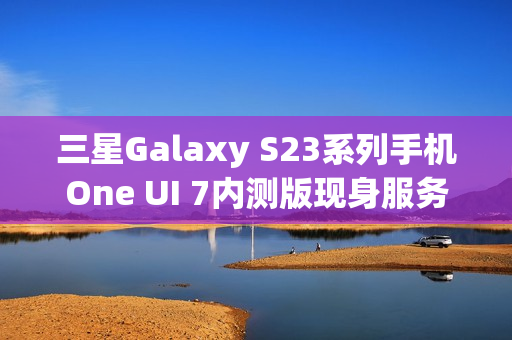 三星Galaxy S23系列手机One UI 7内测版现身服务器，消息称将跳过Beta测试