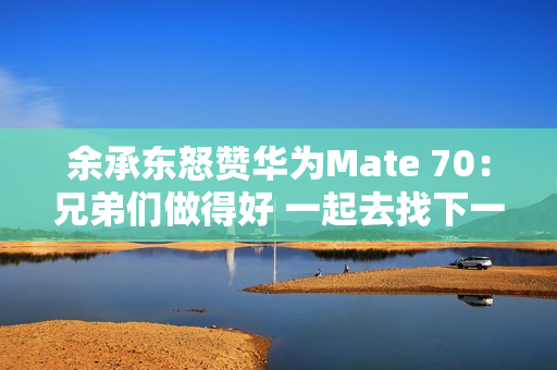 余承东怒赞华为Mate 70：兄弟们做得好 一起去找下一个未来！