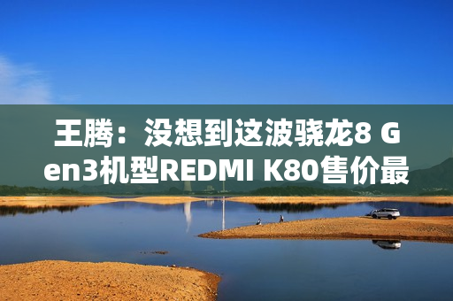 王腾：没想到这波骁龙8 Gen3机型REDMI K80售价最高 销量最好