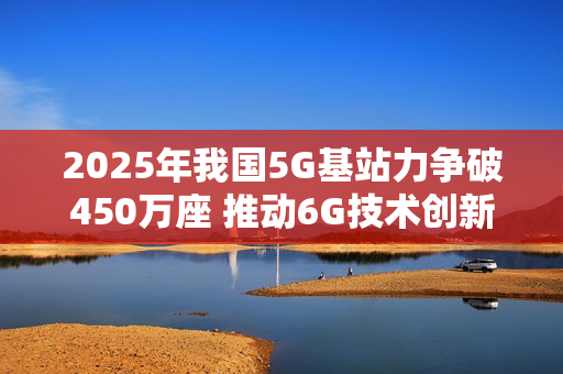 2025年我国5G基站力争破450万座 推动6G技术创新