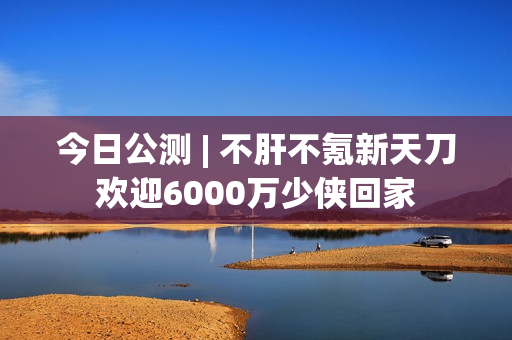今日公测 | 不肝不氪新天刀欢迎6000万少侠回家