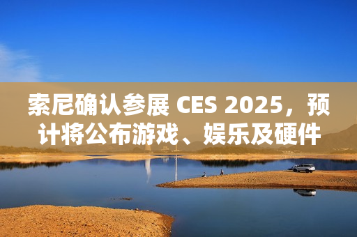 索尼确认参展 CES 2025，预计将公布游戏、娱乐及硬件领域新内容