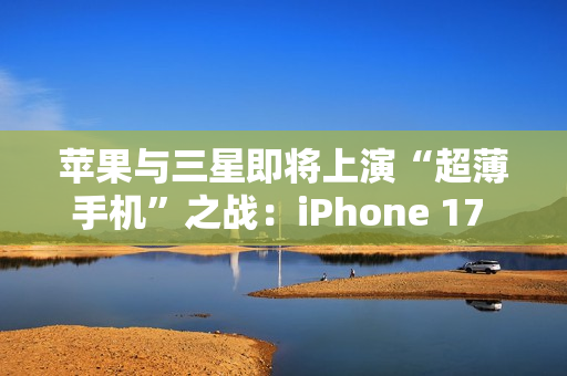 苹果与三星即将上演“超薄手机”之战：iPhone 17 Air与S25 Slim蓄势待发