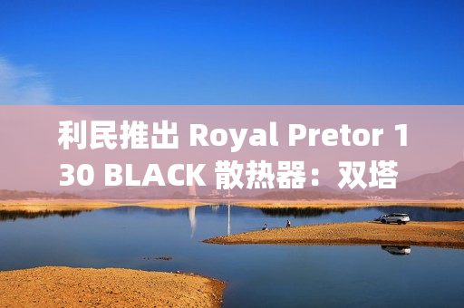 利民推出 Royal Pretor 130 BLACK 散热器：双塔 6 热管设计，269 元