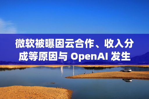 微软被曝因云合作、收入分成等原因与 OpenAI 发生争执