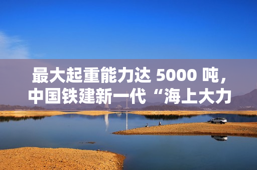 最大起重能力达 5000 吨,中国铁建新一代“海上大力士”全回转起重船交付 最大起重能力达 5000 吨,中国铁建新一代“海上大力士”全回转起重船交付
