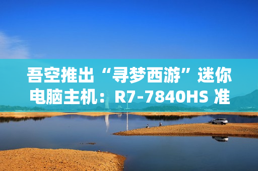 吾空推出“寻梦西游”迷你电脑主机:R7-7840HS 准系统 3099 元,支持顶盖 DIY 吾空推出“寻梦西游”迷你电脑主机:R7-7840HS 准系统 3099 元,支持顶盖 DIY
