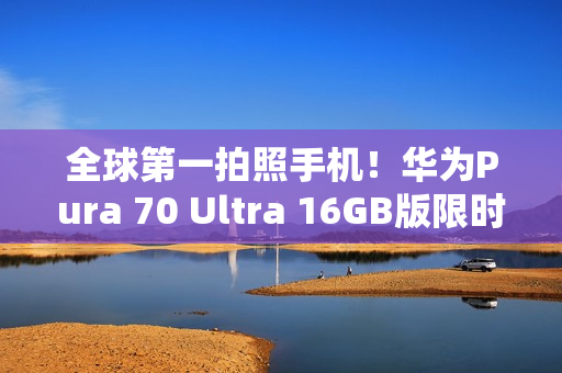 全球第一拍照手机！华为Pura 70 Ultra 16GB版限时优惠2000元：7999元起
