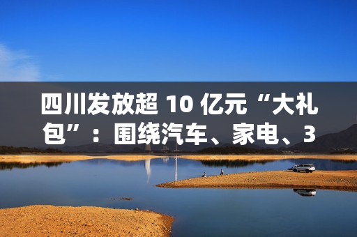 四川发放超 10 亿元“大礼包”：围绕汽车、家电、3C 数码等实施消费品以旧换新