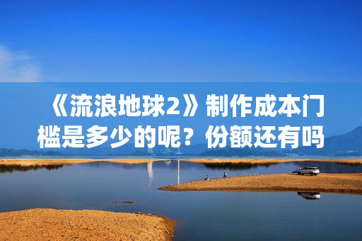 《流浪地球2》制作成本门槛是多少的呢？份额还有吗？起投多少的呢？(流浪地球2票房)