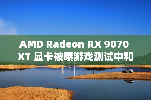 AMD Radeon RX 9070 XT 显卡被曝游戏测试中和 RTX 4080 区别在 5% 以内