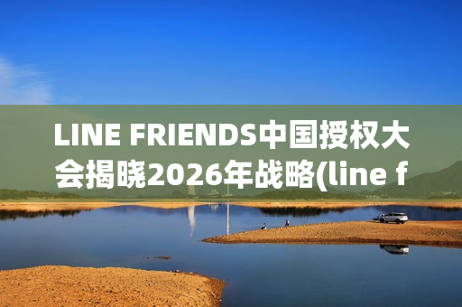 LINE FRIENDS中国授权大会揭晓2026年战略(line friends官方)