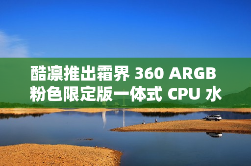 酷凛推出霜界 360 ARGB 粉色限定版一体式 CPU 水冷散热器，369 元