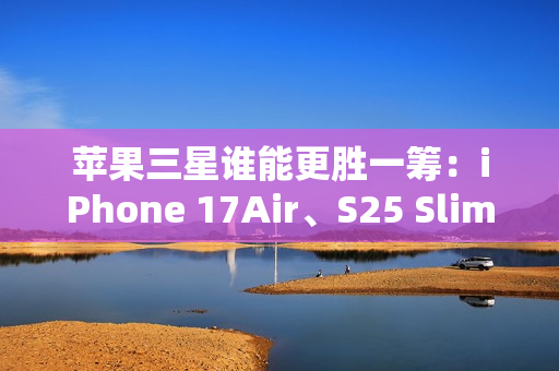 苹果三星谁能更胜一筹：iPhone 17Air、S25 Slim薄度细节曝光