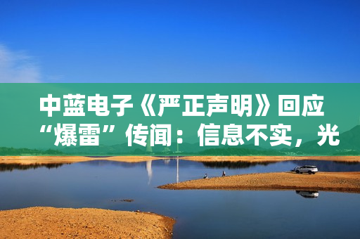 中蓝电子《严正声明》回应“爆雷”传闻：信息不实，光学镜头业务是公司第二增长曲线