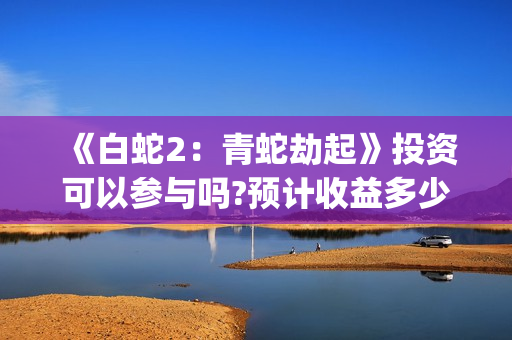 《白蛇2：青蛇劫起》投资可以参与吗?预计收益多少?出品方是谁?(《白蛇2:青蛇劫起》电影)