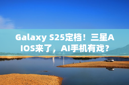 Galaxy S25定档！三星AIOS来了，AI手机有戏？