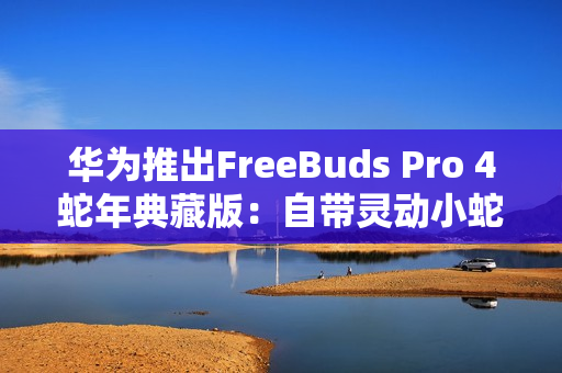 华为推出FreeBuds Pro 4蛇年典藏版：自带灵动小蛇 云杉绿、曜石黑双色