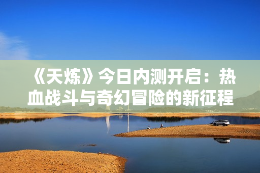 《天炼》今日内测开启：热血战斗与奇幻冒险的新征程