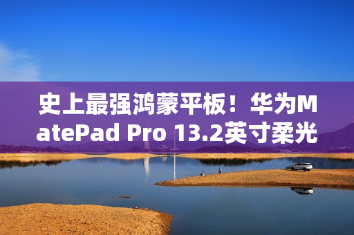 史上最强鸿蒙平板！华为MatePad Pro 13.2英寸柔光版开售：5799元起