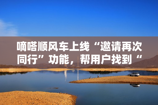嘀嗒顺风车上线“邀请再次同行”功能，帮用户找到“同行搭子”