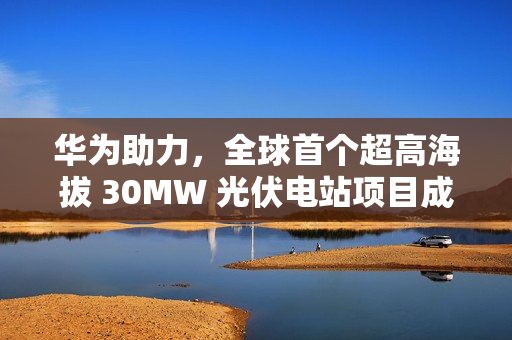 华为助力，全球首个超高海拔 30MW 光伏电站项目成功构网运行