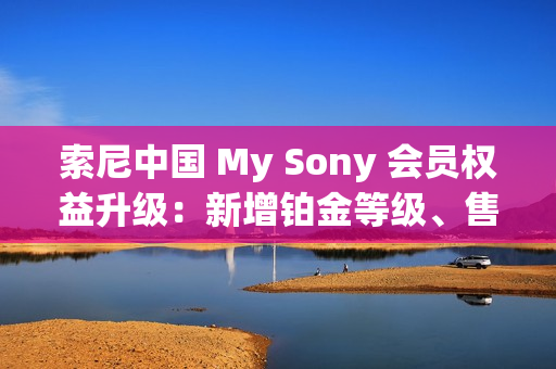 索尼中国 My Sony 会员权益升级：新增铂金等级、售后服务升级