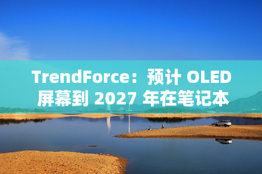 TrendForce：预计 OLED 屏幕到 2027 年在笔记本电脑市场渗透率突破 5%
