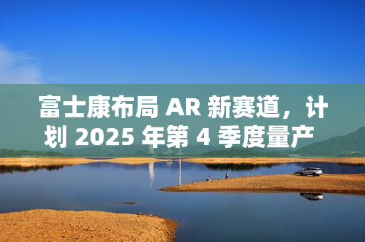 富士康布局 AR 新赛道，计划 2025 年第 4 季度量产 Micro LED 晶圆