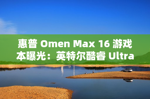 惠普 Omen Max 16 游戏本曝光：英特尔酷睿 Ultra 9 + 英伟达 RTX 5080 组合