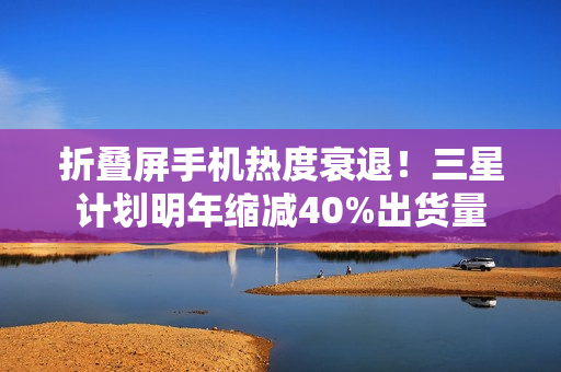 折叠屏手机热度衰退！三星计划明年缩减40%出货量