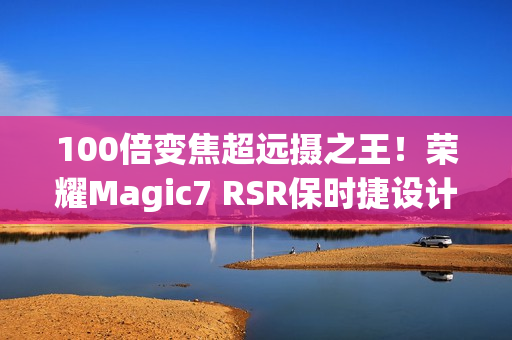 100倍变焦超远摄之王！荣耀Magic7 RSR保时捷设计图赏