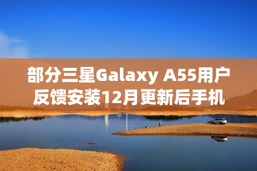 部分三星Galaxy A55用户反馈安装12月更新后手机异常发热