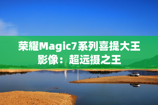 荣耀Magic7系列喜提大王影像：超远摄之王